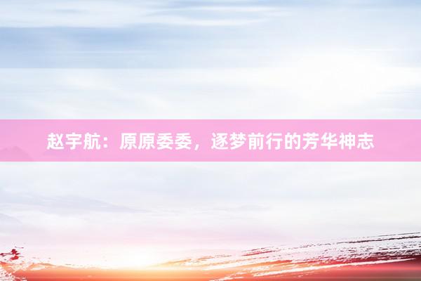 赵宇航：原原委委，逐梦前行的芳华神志