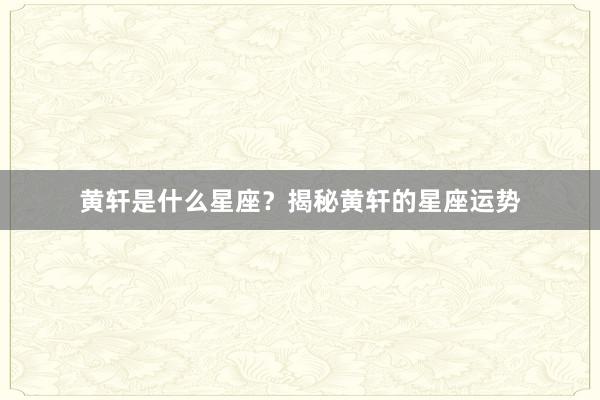 黄轩是什么星座？揭秘黄轩的星座运势