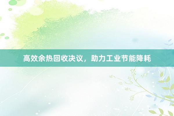 高效余热回收决议，助力工业节能降耗