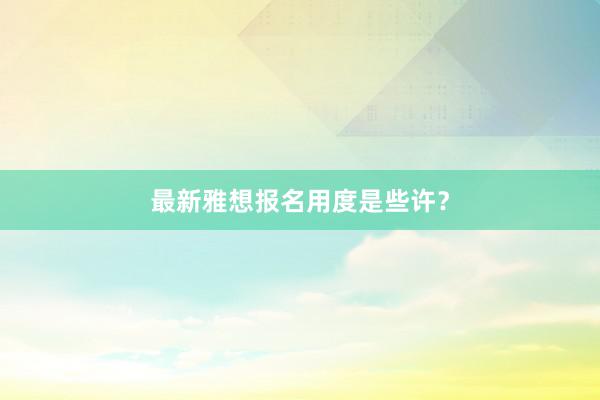 最新雅想报名用度是些许？